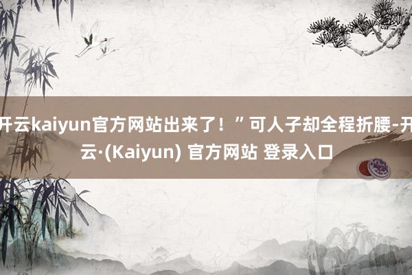 开云kaiyun官方网站出来了！”可人子却全程折腰-开云·(Kaiyun) 官方网站 登录入口