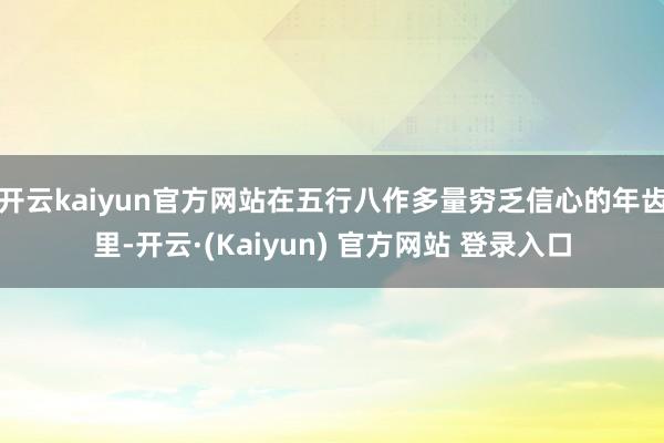 开云kaiyun官方网站在五行八作多量穷乏信心的年齿里-开云·(Kaiyun) 官方网站 登录入口