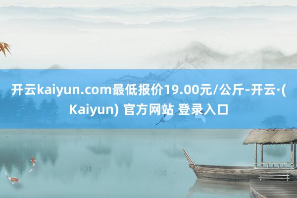 开云kaiyun.com最低报价19.00元/公斤-开云·(Kaiyun) 官方网站 登录入口