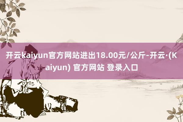 开云kaiyun官方网站进出18.00元/公斤-开云·(Kaiyun) 官方网站 登录入口
