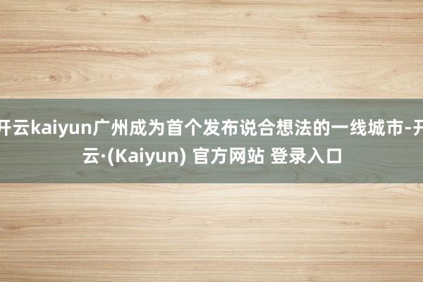 开云kaiyun广州成为首个发布说合想法的一线城市-开云·(Kaiyun) 官方网站 登录入口