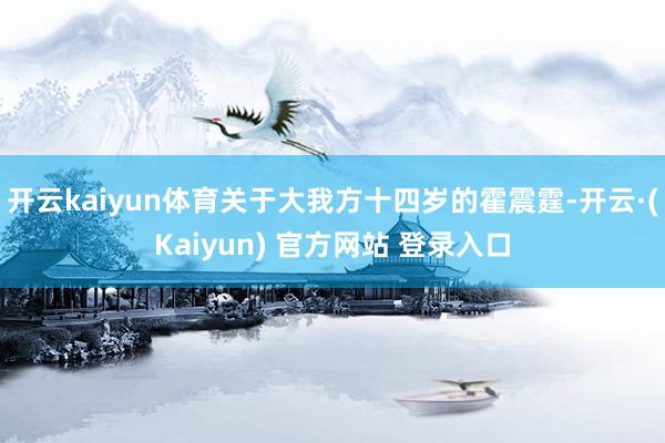 开云kaiyun体育关于大我方十四岁的霍震霆-开云·(Kaiyun) 官方网站 登录入口