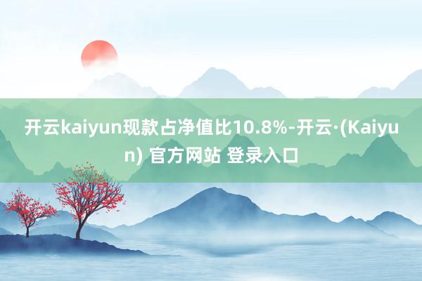 开云kaiyun现款占净值比10.8%-开云·(Kaiyun) 官方网站 登录入口