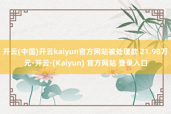 开云(中国)开云kaiyun官方网站被处理款 21.98万元-开云·(Kaiyun) 官方网站 登录入口