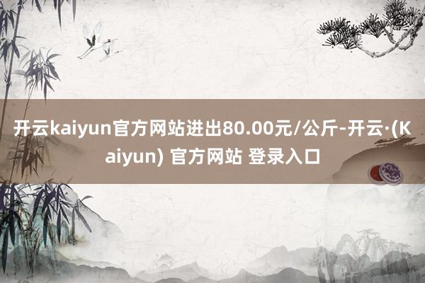 开云kaiyun官方网站进出80.00元/公斤-开云·(Kaiyun) 官方网站 登录入口