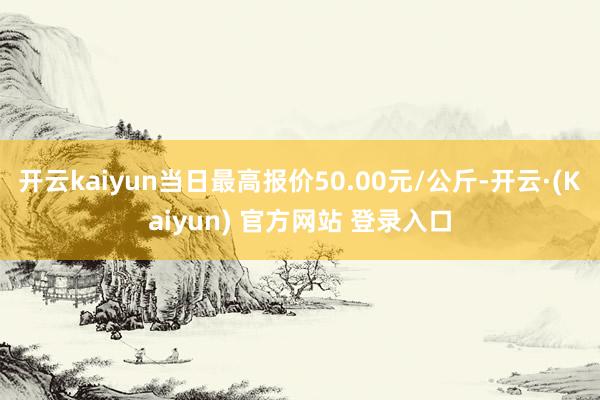 开云kaiyun当日最高报价50.00元/公斤-开云·(Kaiyun) 官方网站 登录入口