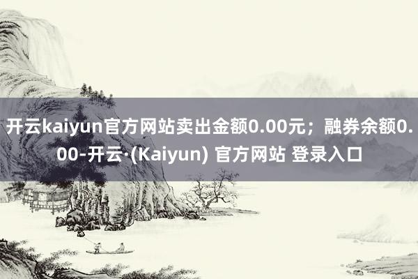 开云kaiyun官方网站卖出金额0.00元；融券余额0.00-开云·(Kaiyun) 官方网站 登录入口