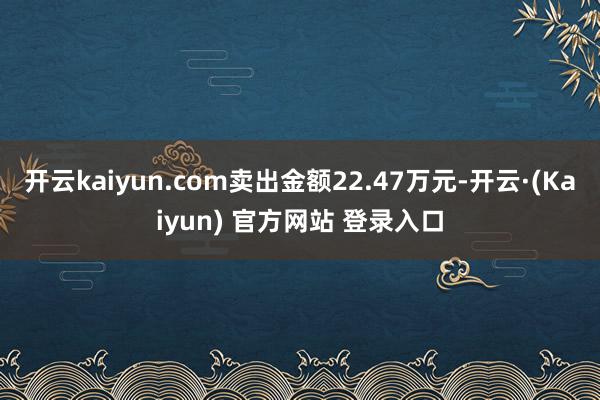 开云kaiyun.com卖出金额22.47万元-开云·(Kaiyun) 官方网站 登录入口