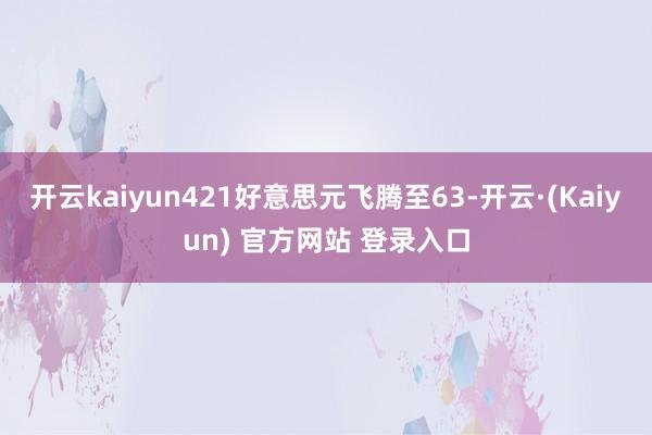 开云kaiyun421好意思元飞腾至63-开云·(Kaiyun) 官方网站 登录入口