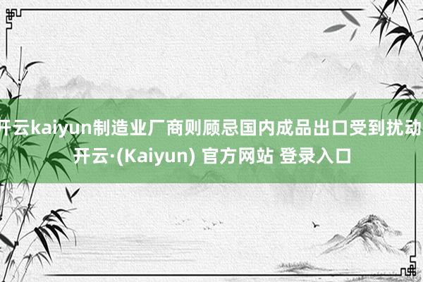 开云kaiyun制造业厂商则顾忌国内成品出口受到扰动-开云·(Kaiyun) 官方网站 登录入口