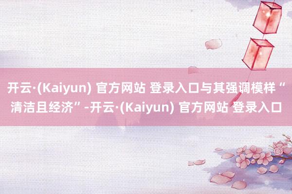 开云·(Kaiyun) 官方网站 登录入口与其强调模样“清洁且经济”-开云·(Kaiyun) 官方网站 登录入口