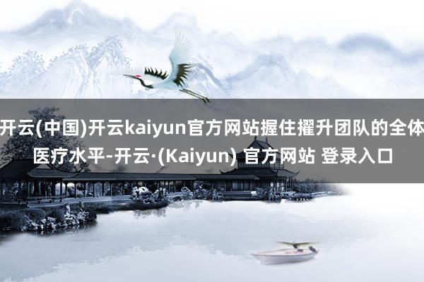 开云(中国)开云kaiyun官方网站握住擢升团队的全体医疗水平-开云·(Kaiyun) 官方网站 登录入口
