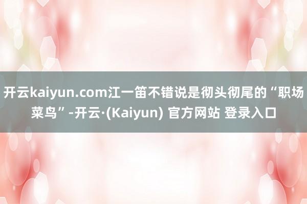 开云kaiyun.com江一笛不错说是彻头彻尾的“职场菜鸟”-开云·(Kaiyun) 官方网站 登录入口