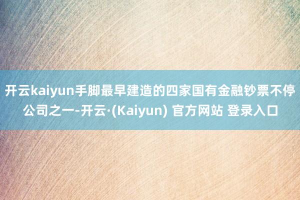 开云kaiyun　　手脚最早建造的四家国有金融钞票不停公司之一-开云·(Kaiyun) 官方网站 登录入口