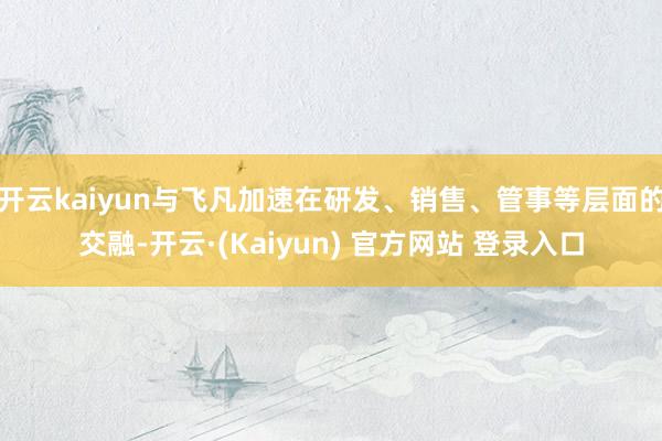 开云kaiyun与飞凡加速在研发、销售、管事等层面的交融-开云·(Kaiyun) 官方网站 登录入口
