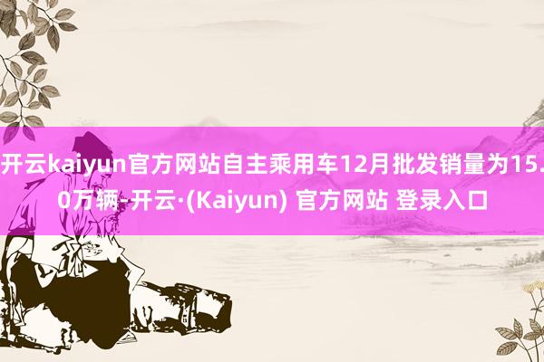 开云kaiyun官方网站自主乘用车12月批发销量为15.0万辆-开云·(Kaiyun) 官方网站 登录入口