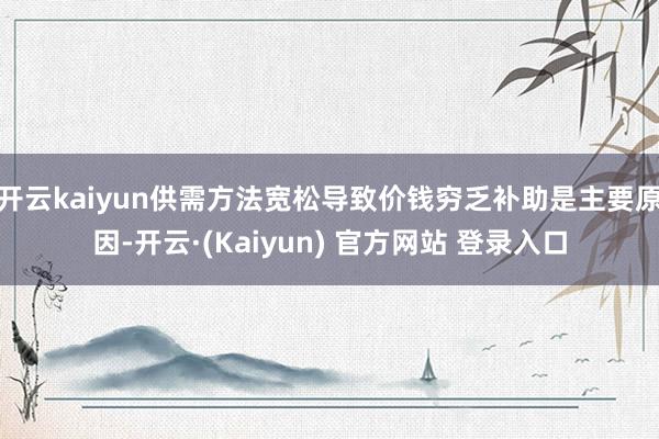 开云kaiyun供需方法宽松导致价钱穷乏补助是主要原因-开云·(Kaiyun) 官方网站 登录入口