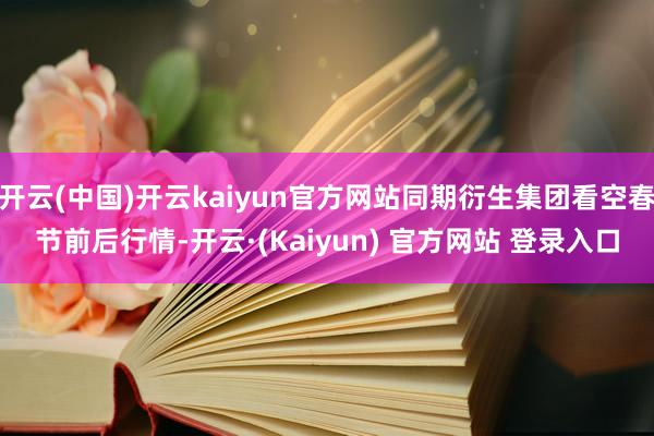 开云(中国)开云kaiyun官方网站同期衍生集团看空春节前后行情-开云·(Kaiyun) 官方网站 登录入口