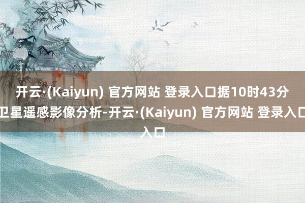 开云·(Kaiyun) 官方网站 登录入口据10时43分卫星遥感影像分析-开云·(Kaiyun) 官方网站 登录入口