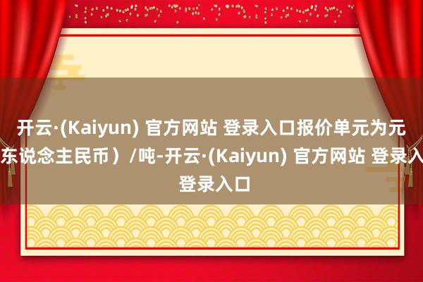 开云·(Kaiyun) 官方网站 登录入口报价单元为元(东说念主民币)/吨-开云·(Kaiyun) 官方网站 登录入口