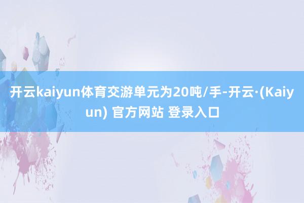 开云kaiyun体育交游单元为20吨/手-开云·(Kaiyun) 官方网站 登录入口