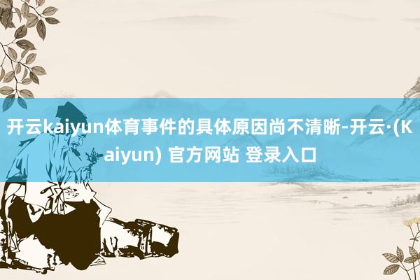 开云kaiyun体育事件的具体原因尚不清晰-开云·(Kaiyun) 官方网站 登录入口