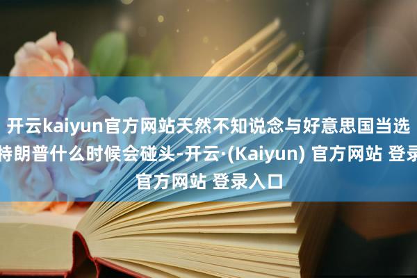 开云kaiyun官方网站天然不知说念与好意思国当选总统特朗普什么时候会碰头-开云·(Kaiyun) 官方网站 登录入口