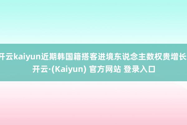 开云kaiyun近期韩国籍搭客进境东说念主数权贵增长-开云·(Kaiyun) 官方网站 登录入口