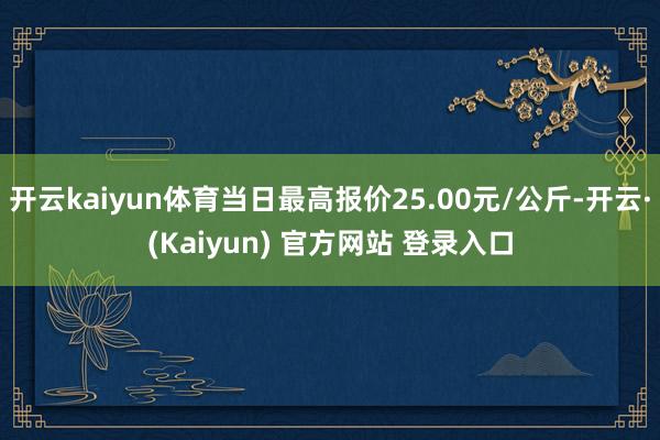 开云kaiyun体育当日最高报价25.00元/公斤-开云·(Kaiyun) 官方网站 登录入口