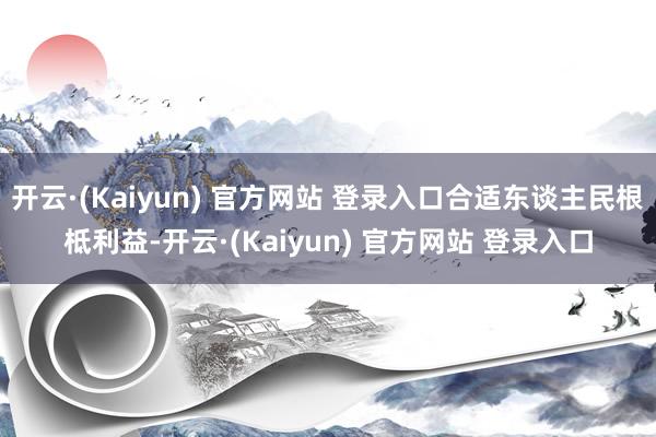开云·(Kaiyun) 官方网站 登录入口合适东谈主民根柢利益-开云·(Kaiyun) 官方网站 登录入口