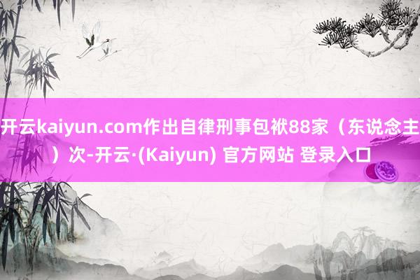 开云kaiyun.com作出自律刑事包袱88家（东说念主）次-开云·(Kaiyun) 官方网站 登录入口
