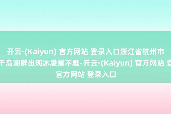 开云·(Kaiyun) 官方网站 登录入口浙江省杭州市淳安县千岛湖畔出现冰凌景不雅-开云·(Kaiyun) 官方网站 登录入口