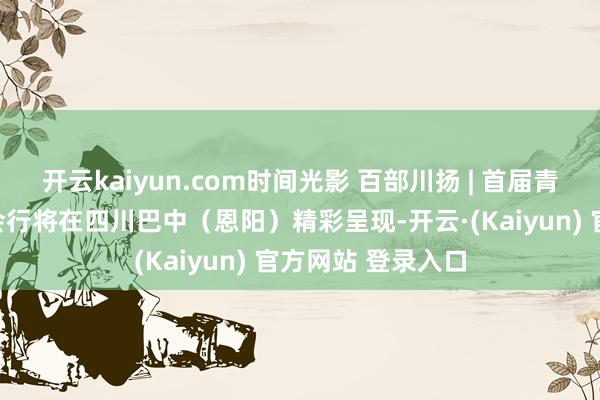 开云kaiyun.com时间光影 百部川扬 | 首届青少年科普视听大会行将在四川巴中(恩阳)精彩呈现-开云·(Kaiyun) 官方网站 登录入口