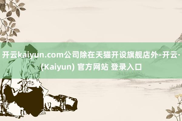 开云kaiyun.com公司除在天猫开设旗舰店外-开云·(Kaiyun) 官方网站 登录入口