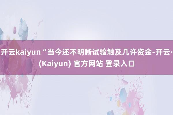 开云kaiyun“当今还不明晰试验触及几许资金-开云·(Kaiyun) 官方网站 登录入口