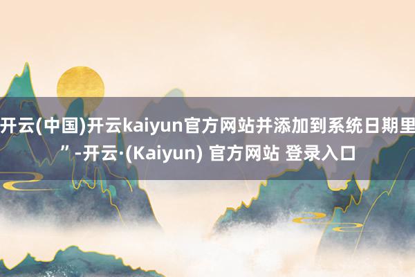 开云(中国)开云kaiyun官方网站并添加到系统日期里”-开云·(Kaiyun) 官方网站 登录入口