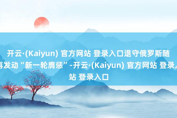 开云·(Kaiyun) 官方网站 登录入口退守俄罗斯随时再发动“新一轮膺惩”-开云·(Kaiyun) 官方网站 登录入口