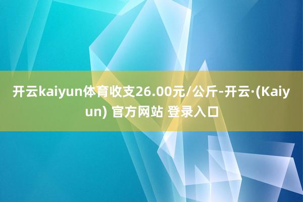 开云kaiyun体育收支26.00元/公斤-开云·(Kaiyun) 官方网站 登录入口