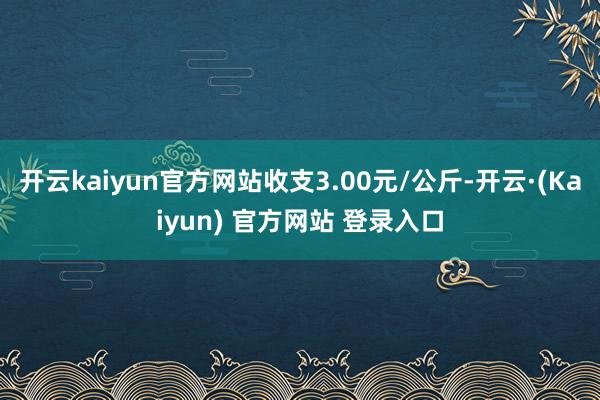 开云kaiyun官方网站收支3.00元/公斤-开云·(Kaiyun) 官方网站 登录入口