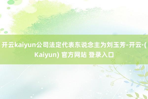 开云kaiyun公司法定代表东说念主为刘玉芳-开云·(Kaiyun) 官方网站 登录入口