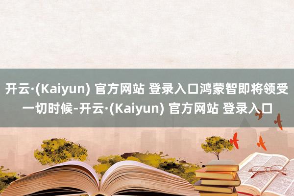 开云·(Kaiyun) 官方网站 登录入口鸿蒙智即将领受一切时候-开云·(Kaiyun) 官方网站 登录入口