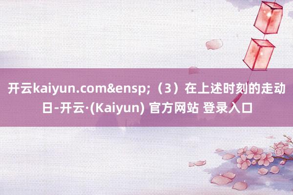 开云kaiyun.com&ensp;（3）在上述时刻的走动日-开云·(Kaiyun) 官方网站 登录入口