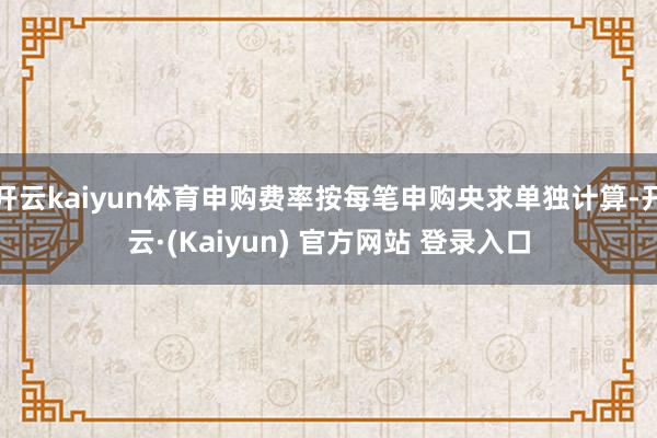 开云kaiyun体育申购费率按每笔申购央求单独计算-开云·(Kaiyun) 官方网站 登录入口