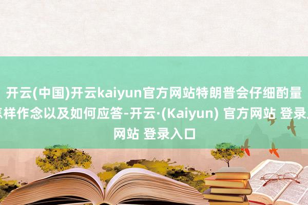 开云(中国)开云kaiyun官方网站特朗普会仔细酌量该怎样作念以及如何应答-开云·(Kaiyun) 官方网站 登录入口