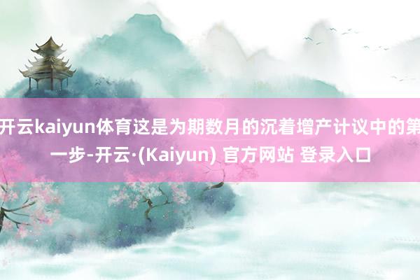 开云kaiyun体育这是为期数月的沉着增产计议中的第一步-开云·(Kaiyun) 官方网站 登录入口