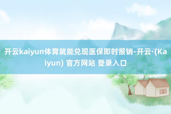 开云kaiyun体育就能兑现医保即时报销-开云·(Kaiyun) 官方网站 登录入口