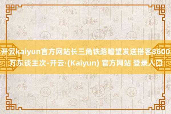 开云kaiyun官方网站长三角铁路瞻望发送搭客8600万东谈主次-开云·(Kaiyun) 官方网站 登录入口