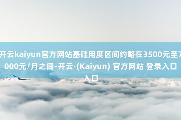 开云kaiyun官方网站基础用度区间约略在3500元至7000元/月之间-开云·(Kaiyun) 官方网站 登录入口