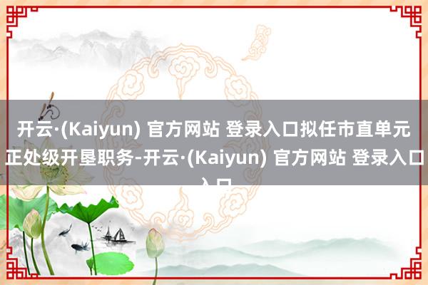 开云·(Kaiyun) 官方网站 登录入口拟任市直单元正处级开垦职务-开云·(Kaiyun) 官方网站 登录入口