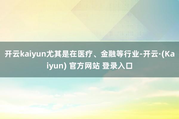 开云kaiyun尤其是在医疗、金融等行业-开云·(Kaiyun) 官方网站 登录入口